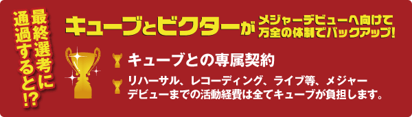 最終選考に通過すると!? キューブとビクターがメジャーデビューへ向けて万全の体制でバックアップ！ キューブとの専属契約 リハーサル、レコーディング、ライブ等、メジャーデビューまでの活動経費は全てキューブが負担します。